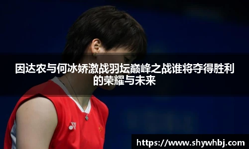 因达农与何冰娇激战羽坛巅峰之战谁将夺得胜利的荣耀与未来
